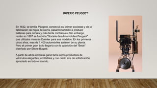 IMPERIO PEUGEOT
En 1832, la familia Peugeot, construyó su primer sociedad y de la
fabricación de hojas de sierra, pasaron también a producir
ballenas para corsés y más tarde miriñaques. Sin embargo,
recién en 1897 se fundó la "Societe des Automobiles Peugeot"
que utilizaba motores Daimler para sus modelos. En los primeros
cinco años, mas de 1.400 automóviles salieron de su planta.
Pero el primer gran éxito llegaría con la aparición del "Bebé"
diseñado por Ettore Bugatti.
A partir de allí la empresa ganó fama como productora de
vehículos elegantes, confiables y con cierto aire de sofisticación
apreciado en todo el mundo.
 