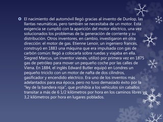  El nacimiento del automóvil llegó gracias al invento de Dunlop, las
llantas neumáticas, pero también se necesitaba de un motor. Esta
exigencia se cumplió con la aparición del motor eléctrico, una vez
solucionados los problemas de la generación de corriente y su
distribución. Otros inventores, en cambio, investigaron en otra
dirección: el motor de gas. Etienne Lenoir, un ingeniero francés,
construyó en 1883 una máquina que era impulsada con gas de
carbón común: llegó a colocarla sobre ruedas y viajaba en ella.
Siegred Marcus, un inventor vienés, utilizó por primera vez en 1875
gas de petróleo para mover un pequeño coche por las calles de
Viena. En 1884, el inglés Edward Butler equipó en Londres un
pequeño triciclo con un motor de nafta de dos cilindros,
gasificador y encendido eléctrico. Era uno de los inventos más
adelantados para esa época, pero no tuvo demasiado éxito por la
"ley de la bandera roja", que prohibía a los vehículos sin caballos
transitar a más de 6 1/2 kilómetros por hora en los caminos libres y
3,2 kilómetros por hora en lugares poblados.
 