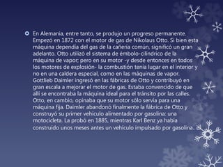  En Alemania, entre tanto, se produjo un progreso permanente.
Empezó en 1872 con el motor de gas de Nikolaus Otto. Si bien esta
máquina dependía del gas de la cañería común, significó un gran
adelanto. Otto utilizó el sistema de émbolo-cilíndrico de la
máquina de vapor; pero en su motor -y desde entonces en todos
los motores de explosión- la combustión tenía lugar en el interior y
no en una caldera especial, como en las máquinas de vapor.
Gottlieb Daimler ingresó en las fábricas de Otto y contribuyó en
gran escala a mejorar el motor de gas. Estaba convencido de que
allí se encontraba la máquina ideal para el tránsito por las calles.
Otto, en cambio, opinaba que su motor sólo servía para una
máquina fija. Daimler abandonó finalmente la fábrica de Otto y
construyó su primer vehículo alimentado por gasolina: una
motocicleta. La probó en 1885, mientras Karl Benz ya había
construido unos meses antes un vehículo impulsado por gasolina.
 