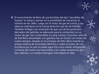  El conocimiento de Benz de una bicicleta del tipo "sacudidor de
huesos" lo indujo a pensar en la posibilidad de mecanizar el
tránsito en las calles. Luego vio el motor de gas de Lenoir, y sus
ideas se orientaron en la misma dirección que las de Daimler.
También él llegó a la conclusión de que uno de los productos
derivados del petróleo se adecuaría para la combustión en un
motor de gas. Ese combustible no sería costoso. El primer vehículo
de Karl Benz alimentado con gasolina fue un triciclo con motor de
cuatro tiempos, basado en el principio de Otto. Benz inventó su
propio sistema de encendido eléctrico y rodeó al motor de una
envoltura por la cual circulaba agua fría como medio refrigerante.
La fuerza del motor era transmitida a las ruedas posteriores por
dos cadenas y un simple embrague intercalado en ellas.
 