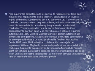  Para superar las dificultades de las curvas -la rueda exterior tenía que
moverse más rápidamente que la interior-, Benz adoptó un invento
inglés, el diferencial, patentado por J. K. Starley en 1877. El vehículo se
conducía con ayuda de un pequeño volante, ubicado sobre una delgada
barra dispuesta delante de un banquito que servía de asiento al
conductor. Todos los detalles de este coche fueron construidos
personalmente por Karl Benz, y se convirtió así, en 1885 en el primer
automóvil. En 1886, Gottlieb Daimler fabricó el primer automóvil útil
alimentado con gasolina. Disponía de 4 ruedas de madera con cubierta
de acero pareciéndose a un carruaje al cual le faltaban los caballos.
Desde 1887 hasta 1889 trabajó en colaboración con su jefe de
ingenieros, Wilhelm Maybach, tratando de perfeccionar sus modelos. El
coche que finalmente expusieron en la Exposición Mundial de París de
1889 -un vehículo para cuatro personas con motor refrigerado por agua
y con una caja de cuatro velocidades-, ya no era un carruaje sin caballos,
sino un medio de transporte de forma propia.
 