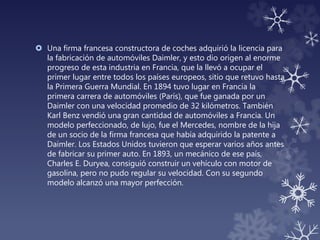  Una firma francesa constructora de coches adquirió la licencia para
la fabricación de automóviles Daimler, y esto dio origen al enorme
progreso de esta industria en Francia, que la llevó a ocupar el
primer lugar entre todos los países europeos, sitio que retuvo hasta
la Primera Guerra Mundial. En 1894 tuvo lugar en Francia la
primera carrera de automóviles (París), que fue ganada por un
Daimler con una velocidad promedio de 32 kilómetros. También
Karl Benz vendió una gran cantidad de automóviles a Francia. Un
modelo perfeccionado, de lujo, fue el Mercedes, nombre de la hija
de un socio de la firma francesa que había adquirido la patente a
Daimler. Los Estados Unidos tuvieron que esperar varios años antes
de fabricar su primer auto. En 1893, un mecánico de ese país,
Charles E. Duryea, consiguió construir un vehículo con motor de
gasolina, pero no pudo regular su velocidad. Con su segundo
modelo alcanzó una mayor perfección.
 