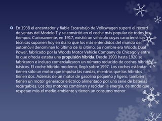  En 1938 el encantador y fiable Escarabajo de Volkswagen superó el récord
de ventas del Modelo T y se convirtió en el coche más popular de todos los
tiempos. Curiosamente, en 1917, existió un vehículo cuyas características
técnicas suponen hoy en día lo que los más entendidos del mundo del
automóvil denominan lo último de lo último. Su nombre era Woods Dual
Power, fabricado por la Woods Motor Vehicle Company de Chicago y entre
lo que ofrecía estaba una propulsión híbrida. Desde 1903 hasta 1920 se
fabricaron e incluso comercializaron un número reducido de coches híbridos
básicos. El coche híbrido moderno, llegó sobre 1997. Los coches estándar
tienen sólo un motor que impulsa las ruedas, mientras que los híbridos
tienen dos. Además de un motor de gasolina pequeño y ligero, también
tienen un motor generador eléctrico alimentado por una serie de baterías
recargables. Los dos motores combinan y reciclan la energía, de modo que
respetan más el medio ambiente y tienen un consumo menor
 
