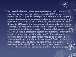  Han existido diversas innovaciones que han conducido al automóvil
a ser tal y como lo conocemos hoy en día. En 1769, el francés
Nicolas -Joseph Cugnot fabricó el primer coche impulsado a vapor
capaz de funcionar, pero su pesado motor no soportaba un ritmo
superior al de un paseo a pie. El motor de gasolina, inventado en la
década de 1880, aceleró la cosas considerablemente. Los inventores
alemanes Otto Nikolaus y Gottlied Daimler perfeccionaron el motor
y lo utilizaron para fabricar el primer automóvil útil de cuatro ruedas
en 1886. Cuando el empresario estadounidense Henry Ford inventó
la cadena de montaje de automóviles, en 1913, los automóviles
pasaron a ser mucho más económicos y fáciles de fabricar. Se
vendieron millones de unidades de su modelo T Tin Lizzies. Ya en el
2000, los fabricantes de coches de todo el mundo sacaban al
mercado más de 40 millones de vehículos al año, siendo el
automóvil un invento que cambió la faz del mundo para siempre.
 