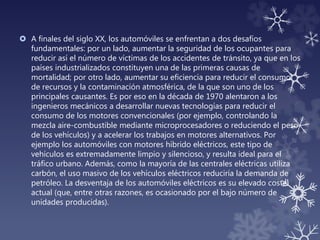  A finales del siglo XX, los automóviles se enfrentan a dos desafíos
fundamentales: por un lado, aumentar la seguridad de los ocupantes para
reducir así el número de víctimas de los accidentes de tránsito, ya que en los
países industrializados constituyen una de las primeras causas de
mortalidad; por otro lado, aumentar su eficiencia para reducir el consumo
de recursos y la contaminación atmosférica, de la que son uno de los
principales causantes. Es por eso en la década de 1970 alentaron a los
ingenieros mecánicos a desarrollar nuevas tecnologías para reducir el
consumo de los motores convencionales (por ejemplo, controlando la
mezcla aire-combustible mediante microprocesadores o reduciendo el peso
de los vehículos) y a acelerar los trabajos en motores alternativos. Por
ejemplo los automóviles con motores híbrido eléctricos, este tipo de
vehículos es extremadamente limpio y silencioso, y resulta ideal para el
tráfico urbano. Además, como la mayoría de las centrales eléctricas utiliza
carbón, el uso masivo de los vehículos eléctricos reduciría la demanda de
petróleo. La desventaja de los automóviles eléctricos es su elevado coste
actual (que, entre otras razones, es ocasionado por el bajo número de
unidades producidas).
 