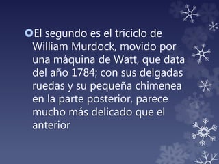 El segundo es el triciclo de
William Murdock, movido por
una máquina de Watt, que data
del año 1784; con sus delgadas
ruedas y su pequeña chimenea
en la parte posterior, parece
mucho más delicado que el
anterior
 