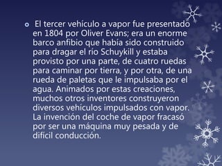  El tercer vehículo a vapor fue presentado
en 1804 por Oliver Evans; era un enorme
barco anfibio que había sido construido
para dragar el río Schuykill y estaba
provisto por una parte, de cuatro ruedas
para caminar por tierra, y por otra, de una
rueda de paletas que le impulsaba por el
agua. Animados por estas creaciones,
muchos otros inventores construyeron
diversos vehículos impulsados con vapor.
La invención del coche de vapor fracasó
por ser una máquina muy pesada y de
difícil conducción.
 