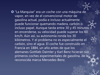  “La Marquise“ era un coche con una máquina de
vapor, en vez de el convencional motor de
gasolina actual, podía e incluso actualmente
puede funcionar quemando madera, carbón o
incluso papel. Aunque tarda entre 30 y 45 minutos
en encenderse, su velocidad puede superar los 60
km/h. Aún así, su autonomía ronda los 30
kilómetros. Y el problema no es especialmente el
carbón, sino el agua. El coche fue construido en
Francia en 1884, un año antes de que los
alemanes Gottlieb Daimler y Karl Benz hicieran sus
primeros coches experimentales de gasolina, de la
reconocida marca Mercedes-Benz.
 