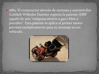  1885. El constructor alemán de motores y automóviles
Gottlieb Wilhelm Daimler registra la patente (DRP
34926) de una "máquina motriz a gas o bien a
petróleo". Esta patente se aplica al primer motor
previsto exclusivamente para su montaje en un
vehículo.
 