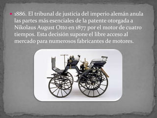  1886. El tribunal de justicia del imperio alemán anula
las partes más esenciales de la patente otorgada a
Nikolaus August Otto en 1877 por el motor de cuatro
tiempos. Esta decisión supone el libre acceso al
mercado para numerosos fabricantes de motores.
 