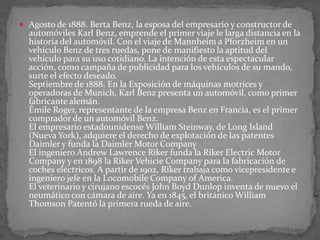  Agosto de 1888. Berta Benz, la esposa del empresario y constructor de
automóviles Karl Benz, emprende el primer viaje le larga distancia en la
historia del automóvil. Con el viaje de Mannheim a Pforzheim en un
vehículo Benz de tres ruedas, pone de manifiesto la aptitud del
vehículo para su uso cotidiano. La intención de esta espectacular
acción, como campaña de publicidad para los vehículos de su mando,
surte el efecto deseado.
Septiembre de 1888. En la Exposición de máquinas motrices y
operadoras de Munich, Karl Benz presenta un automóvil, como primer
fabricante alemán.
Émile Roger, representante de la empresa Benz en Francia, es el primer
comprador de un automóvil Benz.
El empresario estadounidense William Steinway, de Long Island
(Nueva York), adquiere el derecho de explotación de las patentes
Daimler y funda la Daimler Motor Company
El ingeniero Andrew Lawrence Riker funda la Riker Electric Motor
Company y en 1898 la Riker Vehicie Company para la fabricación de
coches eléctricos. A partir de 1902, Riker trabaja como vicepresidente e
ingeniero jefe en la Locomobile Company of America.
El veterinario y cirujano escocés John Boyd Dunlop inventa de nuevo el
neumático con cámara de aire. Ya en 1845, el británico William
Thomson Patentó la primera rueda de aire.
 