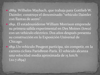  1889. Wilhelm Maybach, que trabaja para Gottlieb W.
Daimler, construye el denominado "vehículo Daimler
con llantas de acero".
 1891. El estadounidense William Morrison emprende
su primera salida experimental en Des Moines (lowa)
con un vehículo eléctrico. Dos años después presenta
su construcción en la Exposición Universal de
Chicago.
 1891.Un vehículo Peugeot participa, sin competir, en la
carrera ciclista ParísBrest-París. El vehículo alcanza
una velocidad media aproximada de 15 km/h
(22.7.1894)
 