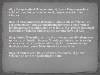  1893. En Springfield (Massachusetts), Frank Duryea prueba el
vehículo a motor construido por él, junto con su hermano
Charles.
 1893. El estadounidense Ransom E. Olds vende un vehículo de
experimentación con accionamiento por vapor a una empresa
londinense para su utilización en la India. Es el primer automóvil
fabricado en Estados Unidos que se exporta fuera del país.
 1894. Enrico Tremadi construye el primer automóvil italiano con
motor de combustión interna. Su vehículo triciclo con tracción
en una sola rueda trasera se fabrica, de forma mejorada, a partir
de 1896, en la empresa Miari Giusti & Co. en Padua.
 1895. El francés Léon Bollée ofrece su Voiturette, el primer
vehículo de serie con neumáticos de aire.
 