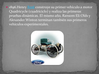  1896.Henry Ford construye su primer vehículo a motor
Quadricycle (cuadriciclo) y realiza las primeras
pruebas dinámicas. El mismo año, Ransom Eli Olds y
Alexander Winton terminan también sus primeros
vehículos experimentales.
 