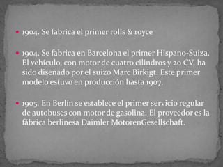 1904. Se fabrica el primer rolls & royce
 1904. Se fabrica en Barcelona el primer Hispano-Suiza.
El vehículo, con motor de cuatro cilindros y 20 CV, ha
sido diseñado por el suizo Marc Birkigt. Este primer
modelo estuvo en producción hasta 1907.
 1905. En Berlín se establece el primer servicio regular
de autobuses con motor de gasolina. El proveedor es la
fábrica berlinesa Daimler MotorenGesellschaft.
 
