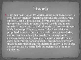  El primer paso fueron los vehículos propulsados a vapor. Se
cree que los intentos iniciales de producirlos se llevaron a
cabo en China, a fines del siglo XVII, pero los registros
documentales más antiguos sobre el uso de esta fuerza
motriz datan de 1769, cuando el escritor e inventor francés
Nicholas-Joseph Cugnot presentó el primer vehículo
propulsado a vapor. Era un triciclo de unas 4,5 toneladas,
con ruedas de madera y llantas de hierro, cuyo motor
estaba montado sobre los cigüeñales de las ruedas de un
carro para transportar cañones. Su prototipo se estrelló y
una segunda máquina quedó destruida en 1771, pero la idea
sería retomada y desarrollada en Inglaterra en los años
siguientes.
 