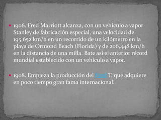  1906. Fred Marriott alcanza, con un vehículo a vapor
Stanley de fabricación especial, una velocidad de
195,652 km/h en un recorrido de un kilómetro en la
playa de Ormond Beach (Florida) y de 206,448 km/h
en la distancia de una milla. Bate así el anterior récord
mundial establecido con un vehículo a vapor.
 1908. Empieza la producción del Ford T, que adquiere
en poco tiempo gran fama internacional.
 