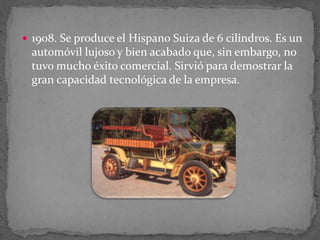  1908. Se produce el Hispano Suiza de 6 cilindros. Es un
automóvil lujoso y bien acabado que, sin embargo, no
tuvo mucho éxito comercial. Sirvió para demostrar la
gran capacidad tecnológica de la empresa.
 