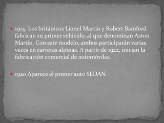  1914. Los británicos Lionel Martin y Robert Bamford
fabrican su primer vehículo, al que denominan Aston
Martin. Con este modelo, ambos participarán varias
veces en carreras alpinas. A partir de 1922, inician la
fabricación comercial de automóviles.
 1920 Aparece el primer auto SEDAN
 