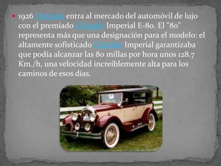  1926 Chrysler entra al mercado del automóvil de lujo
con el premiado Chrysler Imperial E-80. El "80"
representa más que una designación para el modelo: el
altamente sofisticado Chrysler Imperial garantizaba
que podía alcanzar las 80 millas por hora unos 128.7
Km./h, una velocidad increíblemente alta para los
caminos de esos días.
 