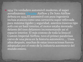  1934 Un verdadero automóvil moderno, el super
aerodinámico Chrysler Airflow y De Soto Airflow
debuta en 1934.El automóvil con pura ingeniería
incluía avances como una carrocería super reforzada
para máxima rigidez y seguridad, asientos traseros tipo
sofá con un baúl interior, el motor estaba montado
delante del tren delantero incrementando así el
espacio interior. El más costoso de toda la línea el
Custom Imperial Airflow, tuvo el primer parabrisas
curvo de una pieza en la historia automotriz.... Unos
años después, muchas de estas innovaciones fueron
adoptadas por el resto de la industria automotriz del
mundo entero.
 