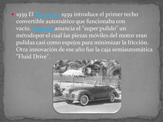  1939 El Plymouth 1939 introduce el primer techo
convertible automático que funcionaba con
vacío. Chrysler anuncia el "super pulido" un
métodopor el cual las piezas móviles del motor eran
pulidas casi como espejos para minimizar la fricción.
Otra innovación de ese año fue la caja semiautomática
"Fluid Drive".
 