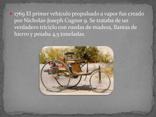  1769 El primer vehículo propulsado a vapor fue creado
por Nicholas-Joseph Cugnot 9. Se trataba de un
verdadero triciclo con ruedas de madera, llantas de
hierro y pesaba 4,5 toneladas.
 