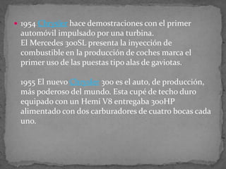  1954 Chrysler hace demostraciones con el primer
automóvil impulsado por una turbina.
El Mercedes 300SL presenta la inyección de
combustible en la producción de coches marca el
primer uso de las puestas tipo alas de gaviotas.
1955 El nuevo Chrysler 300 es el auto, de producción,
más poderoso del mundo. Esta cupé de techo duro
equipado con un Hemi V8 entregaba 300HP
alimentado con dos carburadores de cuatro bocas cada
uno.
 