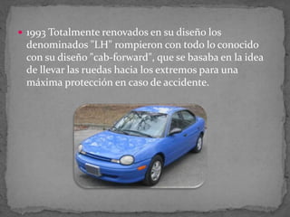  1993 Totalmente renovados en su diseño los
denominados "LH" rompieron con todo lo conocido
con su diseño "cab-forward", que se basaba en la idea
de llevar las ruedas hacia los extremos para una
máxima protección en caso de accidente.
 