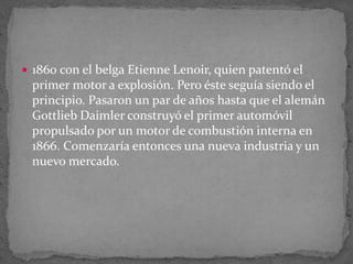  1860 con el belga Etienne Lenoir, quien patentó el
primer motor a explosión. Pero éste seguía siendo el
principio. Pasaron un par de años hasta que el alemán
Gottlieb Daimler construyó el primer automóvil
propulsado por un motor de combustión interna en
1866. Comenzaría entonces una nueva industria y un
nuevo mercado.
 