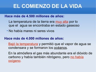 EL COMIENZO DE LA VIDA Hace más de 4.500 millones de años: La temperatura de la tierra era  muy alta  por lo que el  agua se encontraba en estado gaseoso No había mares ni seres vivos Hace más de 4.000 millones de años: Bajó la temperatura  y permitió que el vapor de agua se condensara y se formaron los  océanos . En la atmósfera el gas más abundante era el dióxido de carbono y había también nitrógeno, pero  no había oxígeno . 