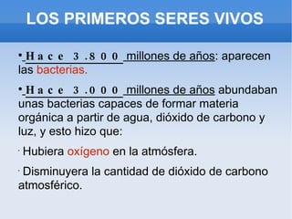 LOS PRIMEROS SERES VIVOS Hace 3.800  millones de años : aparecen las  bacterias. Hace 3.000  millones de años  abundaban unas bacterias capaces de formar materia orgánica a partir de agua, dióxido de carbono y luz, y esto hizo que: Hubiera  oxígeno  en la atmósfera. Disminuyera la cantidad de dióxido de carbono atmosférico. 