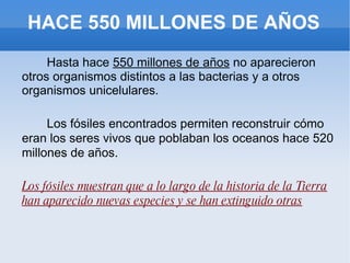 HACE 550 MILLONES DE AÑOS Hasta hace  550 millones de años  no aparecieron otros organismos distintos a las bacterias y a otros organismos unicelulares. Los fósiles encontrados permiten reconstruir cómo eran los seres vivos que poblaban los oceanos hace 520 millones de años. Los fósiles muestran que a lo largo de la historia de la Tierra han aparecido nuevas especies y se han extinguido otras 