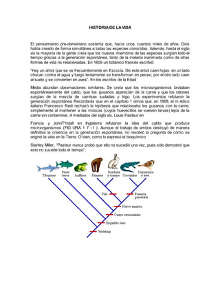 HISTORIADE LAVIDA
El pensamiento pre-darwiniano sostenía que, hacía unos cuantos miles de años, Dios
había creado de forma simultánea a todas las especies conocidas. Además, hasta el siglo
xix la mayoría de la gente creía que los nuevos miembros de las especies surgían todo el
tiempo gracias a la generación espontánea, tanto de la materia inanimada como de otras
formas de vida no relacionadas. En 1609 un botánico francés escribió:
“Hay un árbol que se ve frecuentemente en Escocia. De este árbol caen hojas: en un lado
chocan contra el agua y luego lentamente se transforman en peces; por el otro lado caen
al suelo y se convierten en aves”. En los escritos de la Edad
Media abundan observaciones similares. Se creía que los microorganismos brotaban
espontáneamente del caldo, que los gusanos aparecían de la carne y que los ratones
surgían de la mezcla de camisas sudadas y trigo. Los experimentos refutaron la
generación espontánea Recordarás que en el capítulo 1 vimos que, en 1668, el m édico
italiano Francesco Redi rechazó la hipótesis que relacionaba los gusanos con la carne,
simplemente al mantener a las moscas (cuyos huevecillos se vuelven larvas) lejos de la
carne sin contaminar. A mediados del siglo xix, Louis Pasteur en
Francia y JohnT^ndall en Inglaterra refutaron la idea del caldo que produce
microorganismos (FIG URA 1 7 -1 ). Aunque el trabajo de ambos destruyó de manera
definitiva la creencia en la generación espontánea, no resolvió la pregunta de cómo se
originó la vida en la Tierra. O bien, como lo expresó el bioquímico
Stanley Miller, “Pasteur nunca probó que ello no sucedió una vez, pues sólo demostró que
esto no sucede todo el tiempo”.
 