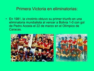 Primera Victoria en eliminatorias: En 1981, la vinotinto obtuvo su primer triunfo en una eliminatoria mundialista al vencer a Bolivia 1-0 con gol de Pedro Acosta el 22 de marzo en el Olímpico de Caracas.  
