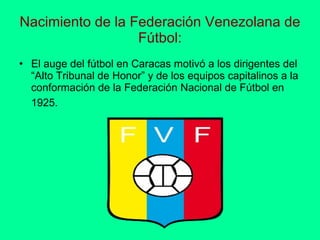 Nacimiento de la Federación Venezolana de Fútbol: El auge del fútbol en Caracas motivó a los dirigentes del “Alto Tribunal de Honor” y de los equipos capitalinos a la conformación de la Federación Nacional de Fútbol en 1925.   
