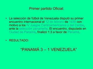 Primer partido Oficial: La selección de fútbol de Venezuela disputó su primer encuentro internacional el  12  de  febrero  de  1938  con motivo a los  IV  Juegos Centroamericanos y del Caribe , ante la  selección  panameña . El encuentro, disputado en  Ciudad  de Panamá , finalizó 1:3 a favor de  Panamá . RESULTADO:   “ PANAMÁ 3 – 1 VENEZUELA” 
