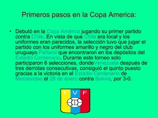 Primeros pasos en la Copa America: Debutó en la  Copa   América  jugando su primer partido contra  Chile . En vista de que  Chile  era local y los uniformes eran parecidos, la selección tuvo que jugar el partido con los uniformes amarillo y negro del club uruguayo  Peñarol  que encontraron en los depósitos del  Estadio  Centenario . Durante este torneo solo participaron 6 selecciones, donde Venezuela  después de tres derrotas consecutivas, consiguió el quinto puesto gracias a la victoria en el  Estadio   Centenario  de  Montevideo  el  28  de  enero  contra  Bolivia , por 3-0.  