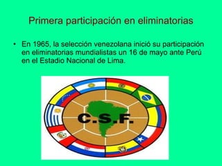 Primera participación en eliminatorias En 1965, la selección venezolana inició su participación en eliminatorias mundialistas un 16 de mayo ante Perú en el Estadio Nacional de Lima.  
