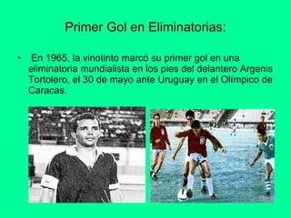 Primer Gol en Eliminatorias:   En 1965, la vinotinto marcó su primer gol en una eliminatoria mundialista en los pies del delantero Argenis Tortolero, el 30 de mayo ante Uruguay en el Olímpico de Caracas.  