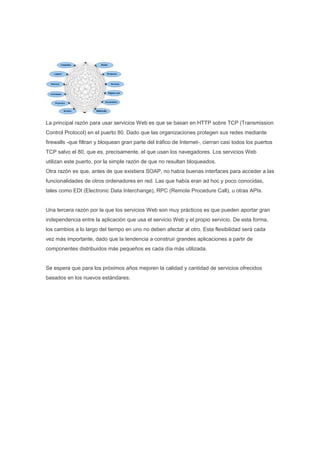 La principal razón para usar servicios Web es que se basan en HTTP sobre TCP (Transmission
Control Protocol) en el puerto 80. Dado que las organizaciones protegen sus redes mediante
firewalls -que filtran y bloquean gran parte del tráfico de Internet-, cierran casi todos los puertos
TCP salvo el 80, que es, precisamente, el que usan los navegadores. Los servicios Web
utilizan este puerto, por la simple razón de que no resultan bloqueados.
Otra razón es que, antes de que existiera SOAP, no había buenas interfaces para acceder a las
funcionalidades de otros ordenadores en red. Las que había eran ad hoc y poco conocidas,
tales como EDI (Electronic Data Interchange), RPC (Remote Procedure Call), u otras APIs.


Una tercera razón por la que los servicios Web son muy prácticos es que pueden aportar gran
independencia entre la aplicación que usa el servicio Web y el propio servicio. De esta forma,
los cambios a lo largo del tiempo en uno no deben afectar al otro. Esta flexibilidad será cada
vez más importante, dado que la tendencia a construir grandes aplicaciones a partir de
componentes distribuidos más pequeños es cada día más utilizada.


Se espera que para los próximos años mejoren la calidad y cantidad de servicios ofrecidos
basados en los nuevos estándares.
 
