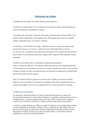 Definición de la Web

La palabra web (del inglés: red, malla, telaraña) puede referirse a:


La Web (con el determinante "La"), el sistema de documentos (o webs) interconectados por
enlaces de hypertexto, disponibles en Internet


Una página web: documento o fuente de información, generalmente en formato HTML y que
puede contener hiperenlaces a otras páginas web. Dicha página web, podrá ser accesible
desde un dispositivo físico, una intranet, o Internet.


Un sitio web, o red informática (en inglés: «website»), que es un conjunto de páginas web,
típicamente comunes a un dominio o subdominio en la World Wide Web en Internet.
Un servidor web, un programa que implementa el protocolo HTTP (hypertext transfer protocol)
para transferir lo que llamamos hipertextos, páginas web o páginas HTML (hypertext markup
language).


También se le da este nombre, al ordenador que ejecuta este programa.
Web 2.0, término acuñado por Tim O'Reilly en 2004 para referirse a una segunda generación
de Web basada en comunidades de usuarios y una gama especial de servicios, como las redes
sociales, los blogs, los wikis o las folcsonomías, que fomentan la colaboración y el intercambio
ágil de información entre los usuarios.


Web 3.0, El término Web 3.0 apareció por primera vez en 2006 en un artículo de Jeffrey
Zeldman, crítico de la Web 2.0 y asociado a tecnologías como AJAX. Actualmente existe un
debate considerable en torno a lo que significa Web 3.0, y cual es la definición acertada.



La Web y su Funcionamiento.

En informática, World Wide Web (o la "Web") o Red Global Mundial es un sistema de
documentos de hipertexto y/o hipermedios enlazados y accesibles a través de Internet. Con un
navegador Web, un usuario visualiza páginas web que pueden contener texto, imágenes,
vídeos u otros contenidos multimedia, y navega a través de ellas usando hiperenlaces.

La Web fue creada alrededor de 1989 por el inglés Tim Berners-Lee y el belga Robert Cailliau
mientras trabajaban en el CERN en Ginebra, Suiza, y publicado en 1992. Desde entonces,
Berners-Lee ha jugado un papel activo guiando el desarrollo de estándares Web (como los
lenguajes de marcado con los que se crean las páginas Web), y en los últimos años ha
abogado por su visión de una Web Semántica.
 