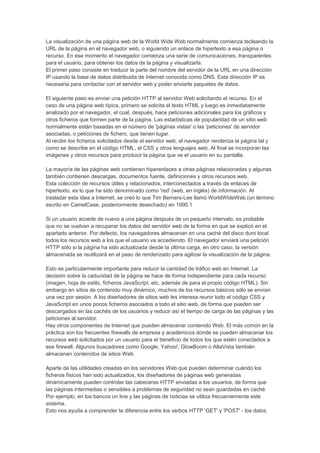 La visualización de una página web de la World Wide Web normalmente comienza tecleando la
URL de la página en el navegador web, o siguiendo un enlace de hipertexto a esa página o
recurso. En ese momento el navegador comienza una serie de comunicaciones, transparentes
para el usuario, para obtener los datos de la página y visualizarla.
El primer paso consiste en traducir la parte del nombre del servidor de la URL en una dirección
IP usando la base de datos distribuida de Internet conocida como DNS. Esta dirección IP es
necesaria para contactar con el servidor web y poder enviarle paquetes de datos.

El siguiente paso es enviar una petición HTTP al servidor Web solicitando el recurso. En el
caso de una página web típica, primero se solicita el texto HTML y luego es inmediatamente
analizado por el navegador, el cual, después, hace peticiones adicionales para los gráficos y
otros ficheros que formen parte de la página. Las estadísticas de popularidad de un sitio web
normalmente están basadas en el número de 'páginas vistas' o las 'peticiones' de servidor
asociadas, o peticiones de fichero, que tienen lugar.
Al recibir los ficheros solicitados desde el servidor web, el navegador renderiza la página tal y
como se describe en el código HTML, el CSS y otros lenguajes web. Al final se incorporan las
imágenes y otros recursos para producir la página que ve el usuario en su pantalla.

La mayoría de las páginas web contienen hiperenlaces a otras páginas relacionadas y algunas
también contienen descargas, documentos fuente, definiciones y otros recursos web.
Esta colección de recursos útiles y relacionados, interconectados a través de enlaces de
hipertexto, es lo que ha sido denominado como 'red' (web, en inglés) de información. Al
trasladar esta idea a Internet, se creó lo que Tim Berners-Lee llamó WorldWideWeb (un término
escrito en CamelCase, posteriormente desechado) en 1990.1

Si un usuario accede de nuevo a una página después de un pequeño intervalo, es probable
que no se vuelvan a recuperar los datos del servidor web de la forma en que se explicó en el
apartado anterior. Por defecto, los navegadores almacenan en una caché del disco duro local
todos los recursos web a los que el usuario va accediendo. El navegador enviará una petición
HTTP sólo si la página ha sido actualizada desde la última carga, en otro caso, la versión
almacenada se reutilizará en el paso de renderizado para agilizar la visualización de la página.

Esto es particularmente importante para reducir la cantidad de tráfico web en Internet. La
decisión sobre la caducidad de la página se hace de forma independiente para cada recurso
(imagen, hoja de estilo, ficheros JavaScript, etc, además de para el propio código HTML). Sin
embargo en sitios de contenido muy dinámico, muchos de los recursos básicos sólo se envían
una vez por sesión. A los diseñadores de sitios web les interesa reunir todo el código CSS y
JavaScript en unos pocos ficheros asociados a todo el sitio web, de forma que pueden ser
descargados en las cachés de los usuarios y reducir así el tiempo de carga de las páginas y las
peticiones al servidor.
Hay otros componentes de Internet que pueden almacenar contenido Web. El más común en la
práctica son los frecuentes firewalls de empresa y académicos donde se pueden almacenar los
recursos web solicitados por un usuario para el beneficio de todos los que estén conectados a
ese firewall. Algunos buscadores como Google, Yahoo!, GlowBoom o AltaVista también
almacenan contenidos de sitios Web.

Aparte de las utilidades creadas en los servidores Web que pueden determinar cuándo los
ficheros físicos han sido actualizados, los diseñadores de páginas web generadas
dinámicamente pueden controlar las cabeceras HTTP enviadas a los usuarios, de forma que
las páginas intermedias o sensibles a problemas de seguridad no sean guardadas en caché.
Por ejemplo, en los bancos on line y las páginas de noticias se utiliza frecuentemente este
sistema.
Esto nos ayuda a comprender la diferencia entre los verbos HTTP 'GET' y 'POST' - los datos
 