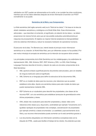 solicitados con GET pueden ser almacenados en la caché, si se cumplen las otras condiciones,
mientras que con los datos obtenidos después de enviar información al servidor con POST
normalmente no se puede.


                          Semántica de la Web y sus Componentes.


La Web semántica (del inglés semantic web) es la "Web de los datos".1 Se basa en la idea de
añadir metadatos semánticos y ontológicos a la World Wide Web. Esas informaciones
adicionales —que describen el contenido, el significado y la relación de los datos— se deben
proporcionar de manera formal, para que así sea posible evaluarlas automáticamente por
máquinas de procesamiento. El objetivo es mejorar Internet ampliando la interoperabilidad
entre los sistemas informáticos y reducir la necesaria mediación de operadores humanos.


El precursor de la idea, Tim Berners-Lee, intentó desde el principio incluir informacion
semántica en su creación, la World Wide Web, pero por diferentes causas no fue posible.2 Por
ese motivo introdujo el concepto de semántica con la intención de recuperar dicha omisión.


Los principales componentes de la Web Semántica son los metalenguajes y los estándares de
representación XML, XML Schema, RDF, RDF Schema y OWL. La OWL Web Ontology
Language Overview describe la función y relación de cada uno de estos componentes de la
Web Semántica:
    •   XML aporta la sintaxis superficial para los documentos estructurados, pero sin dotarles
        de ninguna restricción sobre el significado.
    •   XML Schema es un lenguaje para definir la estructura de los documentos XML.

    •   RDF es un modelo de datos para los recursos y las relaciones que se puedan
        establecer entre ellos. Aporta una semántica básica para este modelo de datos que
        puede representarse mediante XML.

    •   RDF Schema es un vocabulario para describir las propiedades y las clases de los
        recursos RDF, con una semántica para establecer jerarquías de generalización entre
        dichas propiedades y clases.

    •   OWL añade más vocabulario para describir propiedades y clases: tales como
        relaciones entre clases (p.ej. disyunción), cardinalidad (por ejemplo "únicamente uno"),
        igualdad, tipologías de propiedades más complejas, caracterización de propiedades
        (por ejemplo simetría) o clases enumeradas. La usabilidad y aprovechamiento de la
        Web y sus recursos interconectados puede aumentar con la web semántica gracias a:

    •   Los documentos etiquetados con información semántica (compárese ésta con la
        etiqueta de HTML, usada para facilitar el trabajo de los robots). Se pretende que esta
 