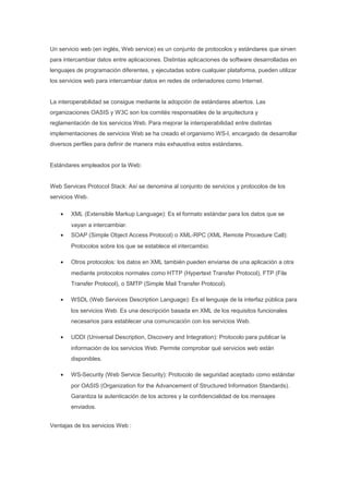 Un servicio web (en inglés, Web service) es un conjunto de protocolos y estándares que sirven
para intercambiar datos entre aplicaciones. Distintas aplicaciones de software desarrolladas en
lenguajes de programación diferentes, y ejecutadas sobre cualquier plataforma, pueden utilizar
los servicios web para intercambiar datos en redes de ordenadores como Internet.


La interoperabilidad se consigue mediante la adopción de estándares abiertos. Las
organizaciones OASIS y W3C son los comités responsables de la arquitectura y
reglamentación de los servicios Web. Para mejorar la interoperabilidad entre distintas
implementaciones de servicios Web se ha creado el organismo WS-I, encargado de desarrollar
diversos perfiles para definir de manera más exhaustiva estos estándares.


Estándares empleados por la Web:


Web Services Protocol Stack: Así se denomina al conjunto de servicios y protocolos de los
servicios Web.

    •   XML (Extensible Markup Language): Es el formato estándar para los datos que se
        vayan a intercambiar.
    •   SOAP (Simple Object Access Protocol) o XML-RPC (XML Remote Procedure Call):
        Protocolos sobre los que se establece el intercambio.

    •   Otros protocolos: los datos en XML también pueden enviarse de una aplicación a otra
        mediante protocolos normales como HTTP (Hypertext Transfer Protocol), FTP (File
        Transfer Protocol), o SMTP (Simple Mail Transfer Protocol).

    •   WSDL (Web Services Description Language): Es el lenguaje de la interfaz pública para
        los servicios Web. Es una descripción basada en XML de los requisitos funcionales
        necesarios para establecer una comunicación con los servicios Web.

    •   UDDI (Universal Description, Discovery and Integration): Protocolo para publicar la
        información de los servicios Web. Permite comprobar qué servicios web están
        disponibles.

    •   WS-Security (Web Service Security): Protocolo de seguridad aceptado como estándar
        por OASIS (Organization for the Advancement of Structured Information Standards).
        Garantiza la autenticación de los actores y la confidencialidad de los mensajes
        enviados.


Ventajas de los servicios Web :
 