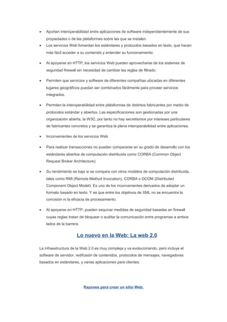 •   Aportan interoperabilidad entre aplicaciones de software independientemente de sus
    propiedades o de las plataformas sobre las que se instalen.
•   Los servicios Web fomentan los estándares y protocolos basados en texto, que hacen
    más fácil acceder a su contenido y entender su funcionamiento.

•   Al apoyarse en HTTP, los servicios Web pueden aprovecharse de los sistemas de
    seguridad firewall sin necesidad de cambiar las reglas de filtrado.

•   Permiten que servicios y software de diferentes compañías ubicadas en diferentes
    lugares geográficos puedan ser combinados fácilmente para proveer servicios
    integrados.

•   Permiten la interoperabilidad entre plataformas de distintos fabricantes por medio de
    protocolos estándar y abiertos. Las especificaciones son gestionadas por una
    organización abierta, la W3C, por tanto no hay secretismos por intereses particulares
    de fabricantes concretos y se garantiza la plena interoperabilidad entre aplicaciones.

•   Inconvenientes de los servicios Web

•   Para realizar transacciones no pueden compararse en su grado de desarrollo con los
    estándares abiertos de computación distribuida como CORBA (Common Object
    Request Broker Architecture).

•   Su rendimiento es bajo si se compara con otros modelos de computación distribuida,
    tales como RMI (Remote Method Invocation), CORBA o DCOM (Distributed
    Component Object Model). Es uno de los inconvenientes derivados de adoptar un
    formato basado en texto. Y es que entre los objetivos de XML no se encuentra la
    concisión ni la eficacia de procesamiento.

•   Al apoyarse en HTTP, pueden esquivar medidas de seguridad basadas en firewall
    cuyas reglas tratan de bloquear o auditar la comunicación entre programas a ambos
    lados de la barrera.


                      Lo nuevo en la Web: La web 2.0

La infraestructura de la Web 2.0 es muy compleja y va evolucionando, pero incluye el
software de servidor, redifusión de contenidos, protocolos de mensajes, navegadores
basados en estándares, y varias aplicaciones para clientes.




                           Razones para crear un sitio Web.
 