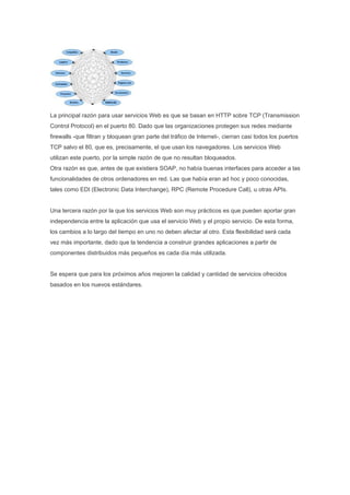 La principal razón para usar servicios Web es que se basan en HTTP sobre TCP (Transmission
Control Protocol) en el puerto 80. Dado que las organizaciones protegen sus redes mediante
firewalls -que filtran y bloquean gran parte del tráfico de Internet-, cierran casi todos los puertos
TCP salvo el 80, que es, precisamente, el que usan los navegadores. Los servicios Web
utilizan este puerto, por la simple razón de que no resultan bloqueados.
Otra razón es que, antes de que existiera SOAP, no había buenas interfaces para acceder a las
funcionalidades de otros ordenadores en red. Las que había eran ad hoc y poco conocidas,
tales como EDI (Electronic Data Interchange), RPC (Remote Procedure Call), u otras APIs.


Una tercera razón por la que los servicios Web son muy prácticos es que pueden aportar gran
independencia entre la aplicación que usa el servicio Web y el propio servicio. De esta forma,
los cambios a lo largo del tiempo en uno no deben afectar al otro. Esta flexibilidad será cada
vez más importante, dado que la tendencia a construir grandes aplicaciones a partir de
componentes distribuidos más pequeños es cada día más utilizada.


Se espera que para los próximos años mejoren la calidad y cantidad de servicios ofrecidos
basados en los nuevos estándares.
 