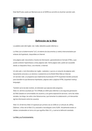 Este NeXTcube usado por Berners-Lee en el CERN se convirtió en el primer servidor web.




                                  Definición de la Web

La palabra web (del inglés: red, malla, telaraña) puede referirse a:


La Web (con el determinante "La"), el sistema de documentos (o webs) interconectados por
enlaces de hypertexto, disponibles en Internet


Una página web: documento o fuente de información, generalmente en formato HTML y que
puede contener hiperenlaces a otras páginas web. Dicha página web, podrá ser accesible
desde un dispositivo físico, una intranet, o Internet.


Un sitio web, o red informática (en inglés: «website»), que es un conjunto de páginas web,
típicamente comunes a un dominio o subdominio en la World Wide Web en Internet.
Un servidor web, un programa que implementa el protocolo HTTP (hypertext transfer protocol)
para transferir lo que llamamos hipertextos, páginas web o páginas HTML (hypertext markup
language).


También se le da este nombre, al ordenador que ejecuta este programa.
Web 2.0, término acuñado por Tim O'Reilly en 2004 para referirse a una segunda generación
de Web basada en comunidades de usuarios y una gama especial de servicios, como las redes
sociales, los blogs, los wikis o las folcsonomías, que fomentan la colaboración y el intercambio
ágil de información entre los usuarios.


Web 3.0, El término Web 3.0 apareció por primera vez en 2006 en un artículo de Jeffrey
Zeldman, crítico de la Web 2.0 y asociado a tecnologías como AJAX. Actualmente existe un
debate considerable en torno a lo que significa Web 3.0, y cual es la definición acertada.



La Web y su Funcionamiento.
 