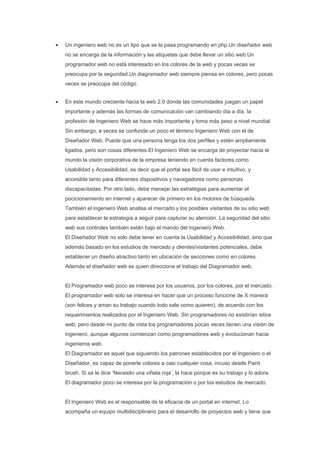 •   Un ingeniero web no es un tipo que se la pasa programando en php.Un diseñador web
    no se encarga de la información y las etiquetas que debe llevar un sitio web.Un
    programador web no está interesado en los colores de la web y pocas veces se
    preocupa por la seguridad.Un diagramador web siempre piensa en colores, pero pocas
    veces se preocupa del código.


•   En este mundo creciente hacia la web 2.0 donde las comunidades juegan un papel
    importante y además las formas de comunicación van cambiando día a día, la
    profesión de Ingeniero Web se hace más importante y toma más peso a nivel mundial.
    Sin embargo, a veces se confunde un poco el término Ingeniero Web con el de
    Diseñador Web. Puede que una persona tenga los dos perfiles y estén ampliamente
    ligados, pero son cosas diferentes.El Ingeniero Web se encarga de proyectar hacia el
    mundo la visión corporativa de la empresa teniendo en cuenta factores como
    Usabilidad y Accesibilidad, es decir que el portal sea fácil de usar e intuitivo, y
    accesible tanto para diferentes dispositivos y navegadores como personas
    discapacitadas. Por otro lado, debe manejar las estratégias para aumentar el
    pocicionamiento en internet y aparecer de primero en los motores de búsqueda.
    También el ingeniero Web analisa el mercado y los posibles visitantes de su sitio web
    para establecer la estrategia a seguir para capturar su atención. La seguridad del sitio
    web sus controles también están bajo el mando del Ingeniero Web.
    El Diseñador Web no solo debe tener en cuenta la Usabilidad y Accesibilidad, sino que
    además basado en los estudios de mercado y clientes/visitantes potenciales, debe
    establecer un diseño atractivo tanto en ubicación de secciones como en colores.
    Además el diseñador web es quien direcciona el trabajo del Diagramador web.


    El Programador web poco se interesa por los usuarios, por los colores, por el mercado.
    El programador web solo se interesa en hacer que un proceso funcione de X manera
    (son felices y aman su trabajo cuando todo sale como quieren), de acuerdo con los
    requerimientos realizados por el Ingeniero Web. Sin programadores no existirían sitios
    web, pero desde mi punto de vista los programadores pocas veces tienen una visión de
    ingeniero, aunque algunos comienzan como programadores web y evolucionan hacia
    ingenieros web.
    El Diagramador es aquel que siguiendo los patrones establecidos por el Ingeniero o el
    Diseñador, es capaz de ponerle colores a casi cualquier cosa, incuso desde Paint
    brush. Si se le dice ‘Necesito una viñeta roja’, la hace porque es su trabajo y lo adora.
    El diagramador poco se interesa por la programación o por los estudios de mercado.


    El Ingeniero Web es el responsable de la eficacia de un portal en internet. Lo
    acompaña un equipo multidisciplinario para el desarrollo de proyectos web y tiene que
 