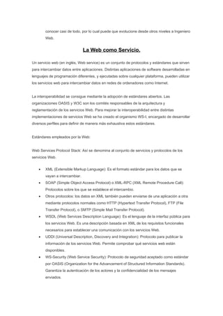 conocer casi de todo, por lo cual puede que evolucione desde otros niveles a Ingeniero
        Web.


                                La Web como Servicio.

Un servicio web (en inglés, Web service) es un conjunto de protocolos y estándares que sirven
para intercambiar datos entre aplicaciones. Distintas aplicaciones de software desarrolladas en
lenguajes de programación diferentes, y ejecutadas sobre cualquier plataforma, pueden utilizar
los servicios web para intercambiar datos en redes de ordenadores como Internet.


La interoperabilidad se consigue mediante la adopción de estándares abiertos. Las
organizaciones OASIS y W3C son los comités responsables de la arquitectura y
reglamentación de los servicios Web. Para mejorar la interoperabilidad entre distintas
implementaciones de servicios Web se ha creado el organismo WS-I, encargado de desarrollar
diversos perfiles para definir de manera más exhaustiva estos estándares.


Estándares empleados por la Web:


Web Services Protocol Stack: Así se denomina al conjunto de servicios y protocolos de los
servicios Web.


    •   XML (Extensible Markup Language): Es el formato estándar para los datos que se
        vayan a intercambiar.
    •   SOAP (Simple Object Access Protocol) o XML-RPC (XML Remote Procedure Call):
        Protocolos sobre los que se establece el intercambio.
    •   Otros protocolos: los datos en XML también pueden enviarse de una aplicación a otra
        mediante protocolos normales como HTTP (Hypertext Transfer Protocol), FTP (File
        Transfer Protocol), o SMTP (Simple Mail Transfer Protocol).
    •   WSDL (Web Services Description Language): Es el lenguaje de la interfaz pública para
        los servicios Web. Es una descripción basada en XML de los requisitos funcionales
        necesarios para establecer una comunicación con los servicios Web.
    •   UDDI (Universal Description, Discovery and Integration): Protocolo para publicar la
        información de los servicios Web. Permite comprobar qué servicios web están
        disponibles.
    •   WS-Security (Web Service Security): Protocolo de seguridad aceptado como estándar
        por OASIS (Organization for the Advancement of Structured Information Standards).
        Garantiza la autenticación de los actores y la confidencialidad de los mensajes
        enviados.
 
